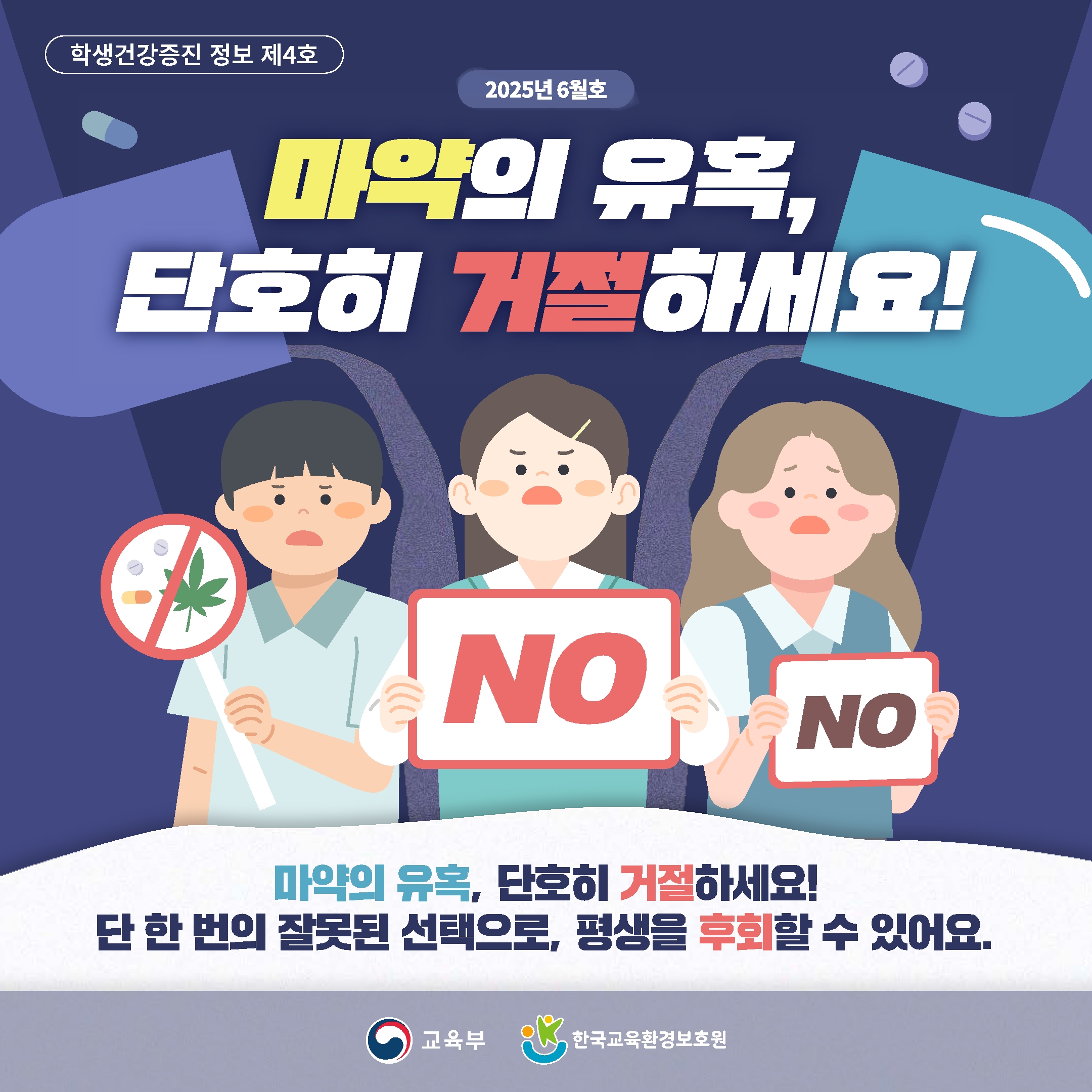 학생건강증진 정보 제4호. 2025년 6월호. 마약의 유혹, 단호히 거절하세요! NO NO 마약의 유혹, 단호히 거절하세요! 단 한 번의 잘못된 선택으로, 평생을 후회할 수 있어요. 교육부. 한국교육환경보호원